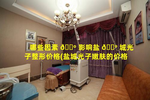 哪些因素 🐺 影响盐 💮 城光子整形价格(盐城光子嫩肤的价格)